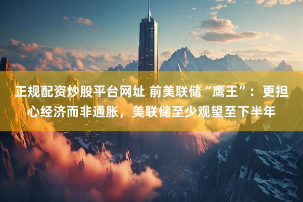 正规配资炒股平台网址 前美联储“鹰王”：更担心经济而非通胀，美联储至少观望至下半年