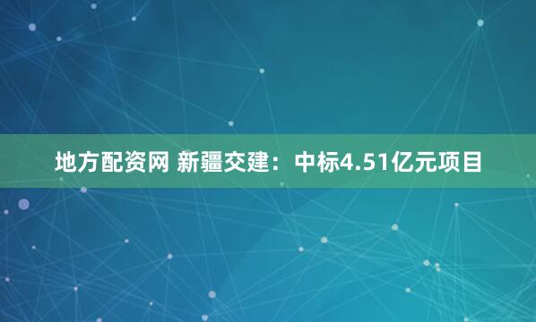 地方配资网 新疆交建：中标4.51亿元项目