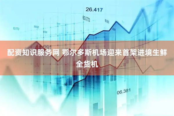 配资知识服务网 鄂尔多斯机场迎来首架进境生鲜全货机