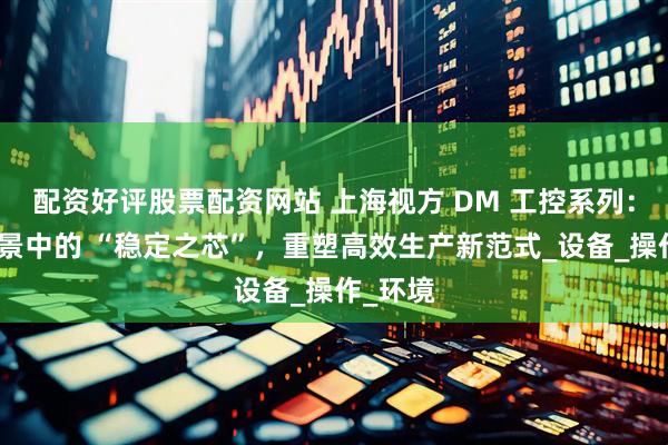 配资好评股票配资网站 上海视方 DM 工控系列：工业场景中的 “稳定之芯”，重塑高效生产新范式_设备_操作_环境