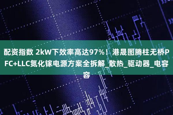 配资指数 2kW下效率高达97%！港晟图腾柱无桥PFC+LLC氮化镓电源方案全拆解_散热_驱动器_电容